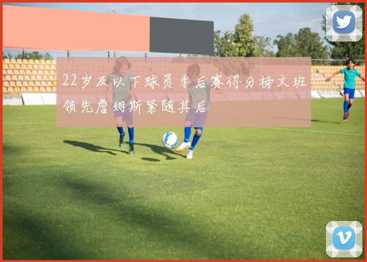 22岁及以下球员季后赛得分榜文班领先詹姆斯紧随其后