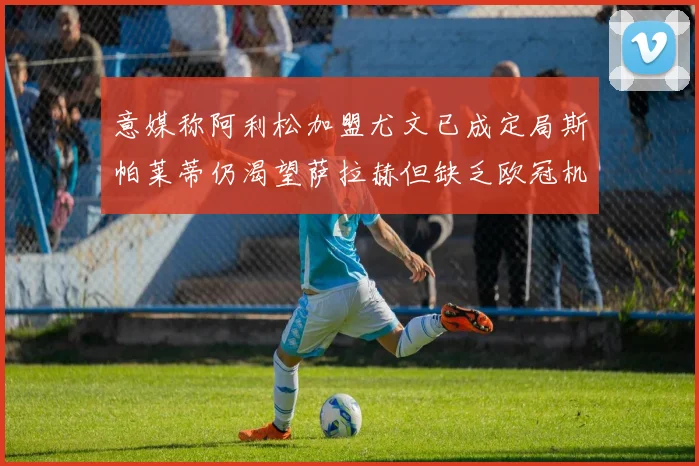 意媒称阿利松加盟尤文已成定局斯帕莱蒂仍渴望萨拉赫但缺乏欧冠机会