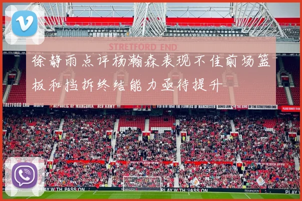 徐静雨点评杨瀚森表现不佳前场篮板和挡拆终结能力亟待提升