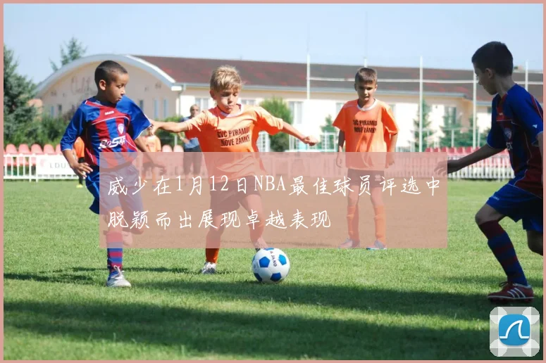 威少在1月12日NBA最佳球员评选中脱颖而出展现卓越表现