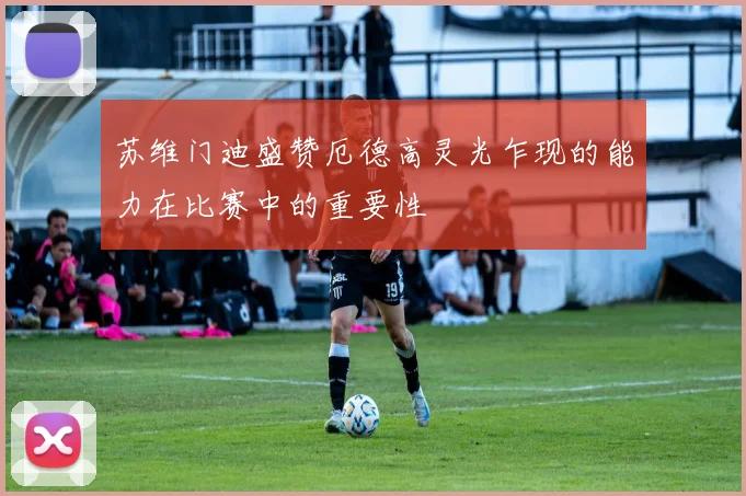 苏维门迪盛赞厄德高灵光乍现的能力在比赛中的重要性