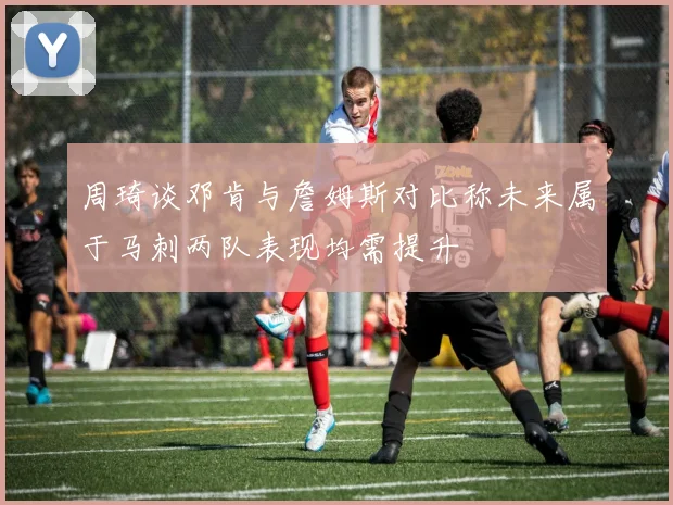 周琦谈邓肯与詹姆斯对比称未来属于马刺两队表现均需提升