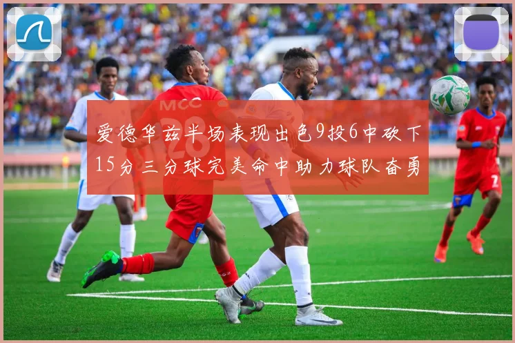 爱德华兹半场表现出色9投6中砍下15分三分球完美命中助力球队奋勇争先