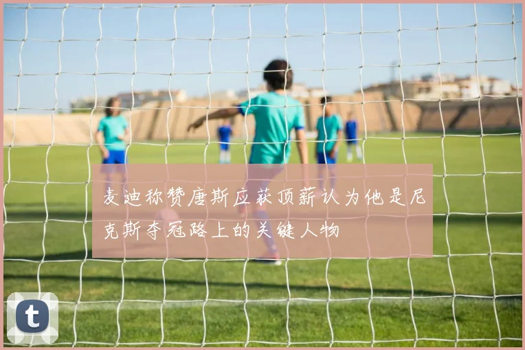 麦迪称赞唐斯应获顶薪认为他是尼克斯夺冠路上的关键人物