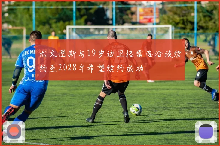 尤文图斯与19岁边卫格雷洛洽谈续约至2028年希望续约成功