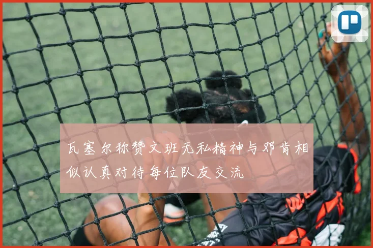 瓦塞尔称赞文班无私精神与邓肯相似认真对待每位队友交流