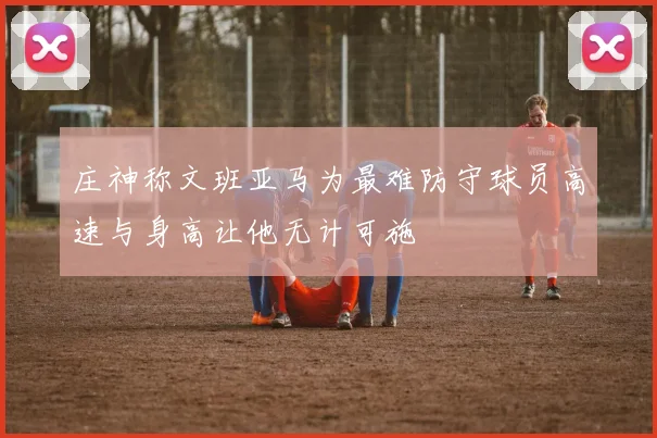 庄神称文班亚马为最难防守球员高速与身高让他无计可施