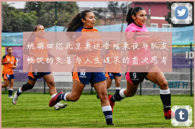 姚明回忆北京奥运会结束夜与队友畅饮的失落与人生追求的首次思考