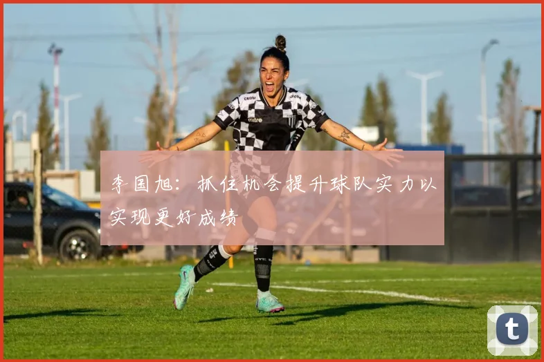 李国旭：抓住机会提升球队实力以实现更好成绩