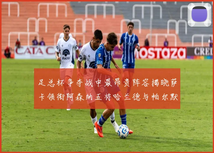 足总杯争夺战中最昂贵阵容揭晓萨卡领衔阿森纳五将哈兰德与帕尔默同在列