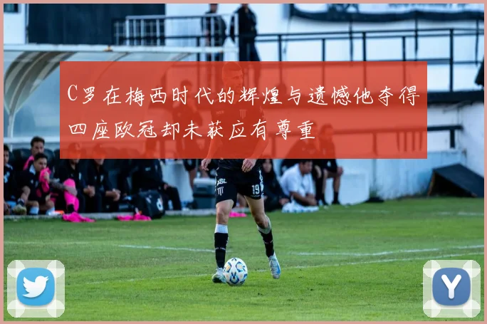 C罗在梅西时代的辉煌与遗憾他夺得四座欧冠却未获应有尊重