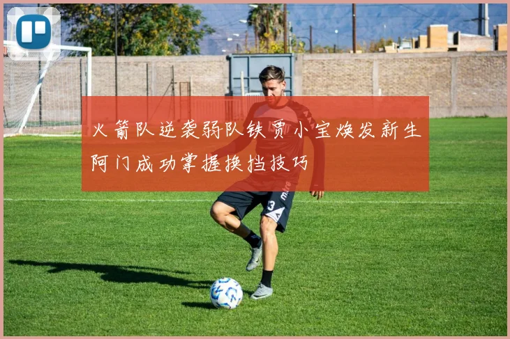 火箭队逆袭弱队铁贾小宝焕发新生阿门成功掌握换挡技巧