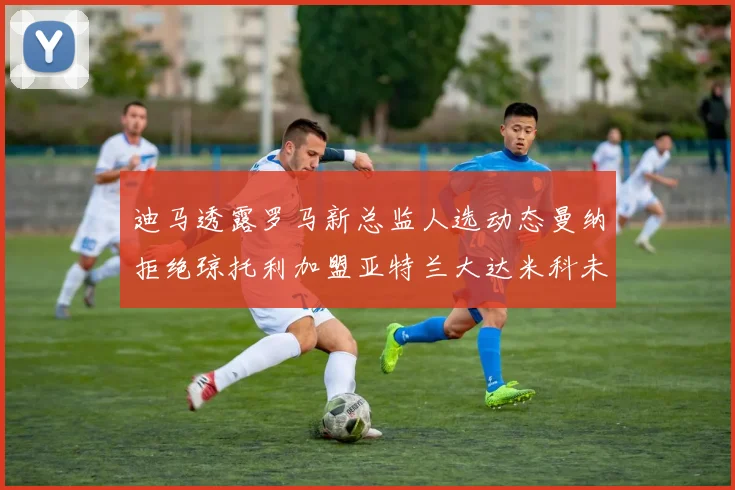 迪马透露罗马新总监人选动态曼纳拒绝琼托利加盟亚特兰大达米科未接洽