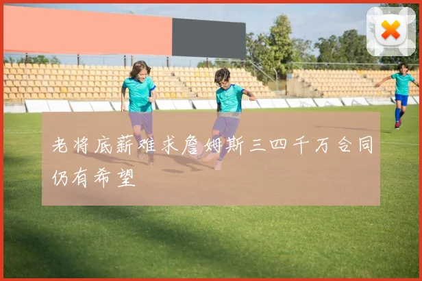 老将底薪难求詹姆斯三四千万合同仍有希望