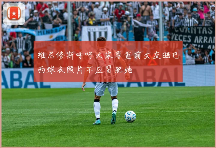 维尼修斯呼吁大家尊重前女友晒巴西球衣照片不应冒犯她